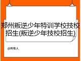 郑州叛逆少年特训学校技校招生(叛逆少年技校招生)