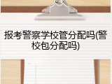 报考警察学校管分配吗(警校包分配吗)