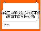 湖南工商学校怎么样好不好(湖南工商学校如何)
