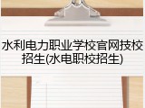 水利电力职业学校官网技校招生(水电职校招生)