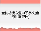 盘锦动漫专业中职学校(盘锦动漫职校)