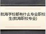 航海学校都有什么专业职校生(航海职校专业)