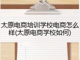 太原电商培训学校电商怎么样(太原电商学校如何)