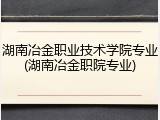 湖南冶金职业技术学院专业(湖南冶金职院专业)