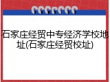 石家庄经贸中专经济学校地址(石家庄经贸校址)