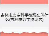 吉林电力专科学校现在叫什么(吉林电力学校现名)