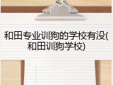 和田专业训狗的学校有没(和田训狗学校)