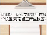 河南轻工职业学院新生在哪个校区(河南轻工新生校区)