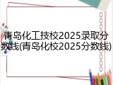 青岛化工技校2025录取分数线(青岛化校2025分数线)