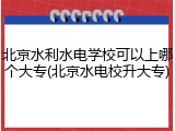 北京水利水电学校可以上哪个大专(北京水电校升大专)