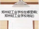 郑州轻工业学校在哪里啊(郑州轻工业学校地址)