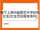 考不上高中能报艺术学校吗女生(女生艺校报考条件)