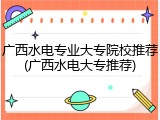 广西水电专业大专院校推荐(广西水电大专推荐)