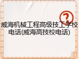 威海机械工程高级技工学校电话(威海高技校电话)