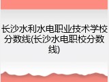 长沙水利水电职业技术学校分数线(长沙水电职校分数线)