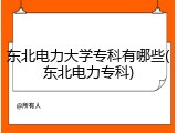 东北电力大学专科有哪些(东北电力专科)