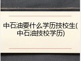 中石油要什么学历技校生(中石油技校学历)