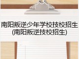 南阳叛逆少年学校技校招生(南阳叛逆技校招生)