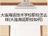 大连海运技术学校职校怎么样(大连海运职校如何)