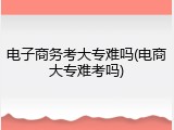 电子商务考大专难吗(电商大专难考吗)