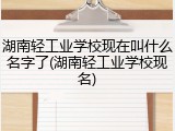 湖南轻工业学校现在叫什么名字了(湖南轻工业学校现名)