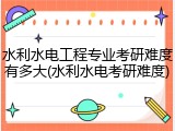水利水电工程专业考研难度有多大(水利水电考研难度)
