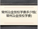 常州冶金技校学费多少钱(常州冶金技校学费)