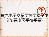 东莞电子商贸学校学费多少?(东莞电商学校学费)