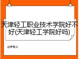 天津轻工职业技术学院好不好(天津轻工学院好吗)