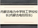 内蒙古电力中学技工学校校长(内蒙古电校校长)