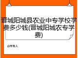晋城阳城县农业中专学校学费多少钱(晋城阳城农专学费)