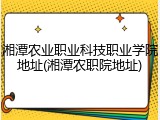 湘潭农业职业科技职业学院地址(湘潭农职院地址)