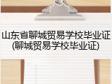 山东省聊城贸易学校毕业证(聊城贸易学校毕业证)