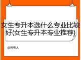女生专升本选什么专业比较好(女生专升本专业推荐)