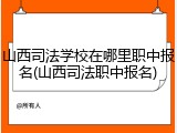 山西司法学校在哪里职中报名(山西司法职中报名)