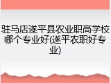 驻马店遂平县农业职高学校哪个专业好(遂平农职好专业)