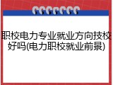 职校电力专业就业方向技校好吗(电力职校就业前景)