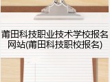 莆田科技职业技术学校报名网站(莆田科技职校报名)