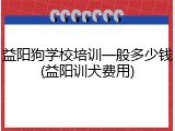 益阳狗学校培训一般多少钱(益阳训犬费用)