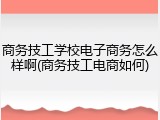 商务技工学校电子商务怎么样啊(商务技工电商如何)