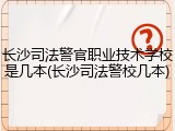 长沙司法警官职业技术学校是几本(长沙司法警校几本)