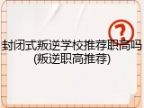 封闭式叛逆学校推荐职高吗(叛逆职高推荐)