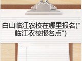 白山临江农校在哪里报名("临江农校报名点")