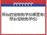 邢台的宠物狗学校哪里有(邢台宠物狗学校)