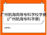 广州航海高等专科学校学费(广州航海专科学费)