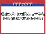 福建水利电力职业技术学院院长(福建水电职院院长)