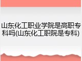 山东化工职业学院是高职专科吗(山东化工职院是专科)