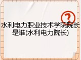 水利电力职业技术学院院长是谁(水利电力院长)