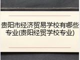 贵阳市经济贸易学校有哪些专业(贵阳经贸学校专业)