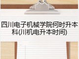四川电子机械学院何时升本科(川机电升本时间)